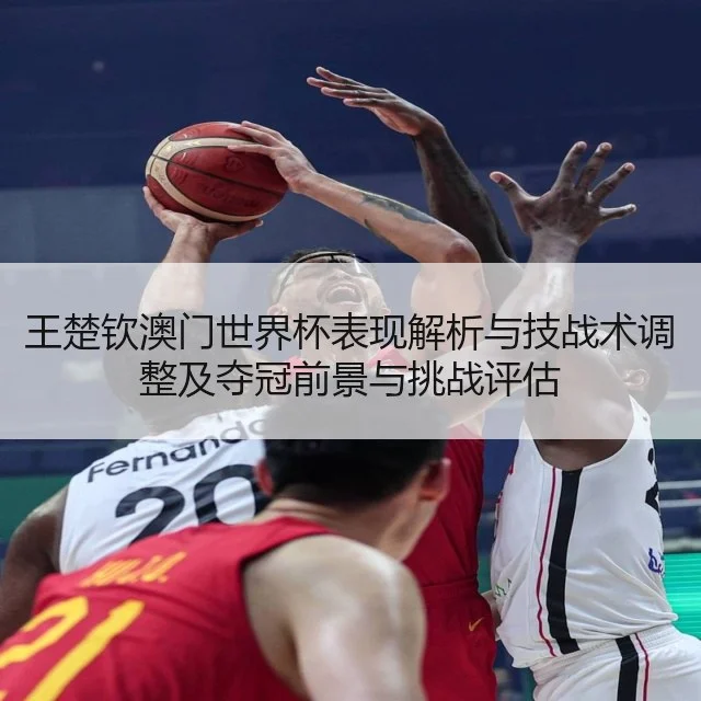 王楚钦澳门世界杯表现解析与技战术调整及夺冠前景与挑战评估